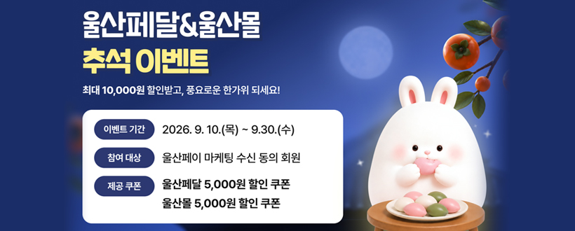 울산페달&울산몰 추석 이벤트
최대 10,000원 할인받고, 풍요로운 한가위 되세요!
이벤트 기간 : 2026. 9. 10.(목) ~ 9.30.(수)
참여 대상 : 울산페이 마케팅 수신 동의 회원
제공 쿠폰 : 울산페달 5,000원 할인 쿠폰 울산몰 5,000원 할인 쿠폰
