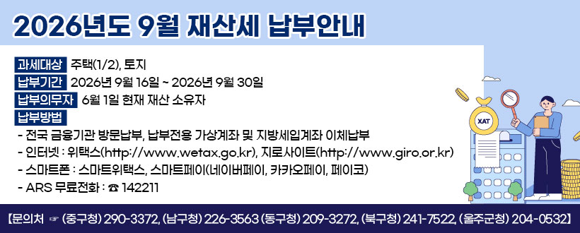 2026년도 9월 재산세 납부안내
 ○ 과세대상 : 주택(1/2), 토지
 ○ 납부기간 : 2026년 9월 16일 ~ 2026년 9월 30일
 ○ 납부의무자 : 6월 1일 현재 재산 소유자
 ○ 납부방법
   - 전국 금융기관 방문납부, 납부전용 가상계좌 및 지방세입계좌 이체납부
   - 인터넷 : 위택스(http://www.wetax.go.kr), 지로사이트(http://www.giro.or.kr)
   - 스마트폰 : 스마트위택스, 스마트페이(네이버페이, 카카오페이, 페이코)
   - ARS 무료전화 : ☎ 142211   
  【문의처  ☞ (중구청) 290-3372, (남구청) 226-3563 (동구청) 209-3272,   (북구청) 241-7522, (울주군청) 204-0532】