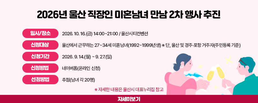 2026년 울산 직장인 미혼남녀 만남 2차 행사 추진
◦ 일시/장소 : 2026. 10. 16.(금) 14:00~21:00 / 울산시티컨벤션
◦ 신청대상 : 울산에서 근무하는 27~34세 미혼남녀(1992~1999년생)
  ※ 단, 울산 및 경주·포항 거주자(주민등록 기준) 
◦ 신청기간 : 2026. 9. 14.(월) ~ 9. 27.(일) 
◦ 신청방법 : 네이버폼(온라인 신청) 
◦ 선정방법 : 추첨(남녀 각 20명)
  
  ※ 자세한 내용은 울산시 대표누리집 참고
자세히보기