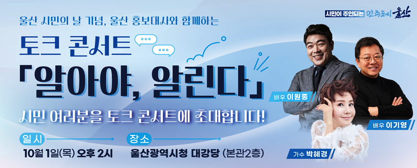 울산 시민의 날 기념, 울산 홍보대사와 함께하는
토크 콘서트
「알아야, 알린다」
시민 여러분을 토크 콘서트에 초대합니다!
일시 : 10월 1일(목) 오후 2시
장소 : 울산광역시청 대강당(본관2층)
배우 이원종 가수 박혜경 배우 이기영
시민이 주인되는 민주도시 울산