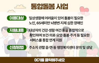 통합돌봄 사업
이용대상 : 일상생활에 어려움이 있어 돌봄이 필요한 노인, 65세미만 뇌병변·지체 심한 장애인
지원내용 : 대상자의 건강·생활 여건 등을 종합적으로 확인하여 보건·의료·요양·돌봄·주거 등 필요한 서비스를 통합 연계 지원
신청방법 : 주소지 관할 읍·면·동 행정복지센터 문의 및 상담
여기를 클릭해주세요