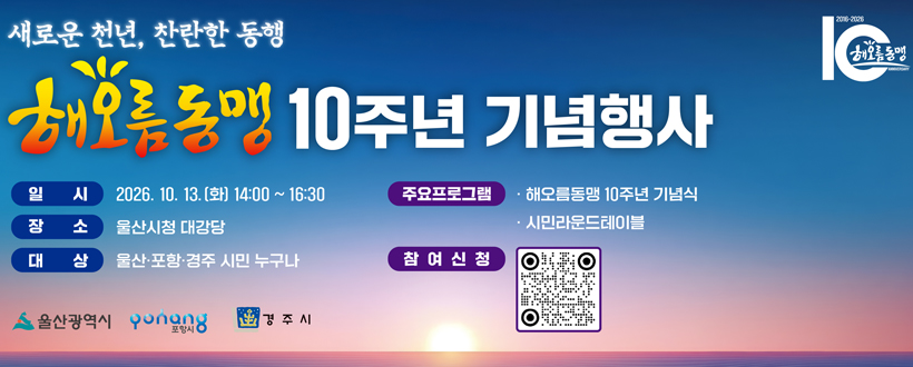 새로운 천년, 찬란한 동행
해오름동맹 10주년 기념행사
일시 : 2026. 10. 13.(화) 14:00~16:30
장소 : 울산시청 대강당
대상 : 울산,포항,경주시민 누구나
주요프로그램 : 해오름동맹 10주년 기념식, 시민라운드테이블
참여신청 : QR코드 바로가기(https://form.naver.com/response/1vFwHV6ShAC)
울산광역시 포항시 경주시