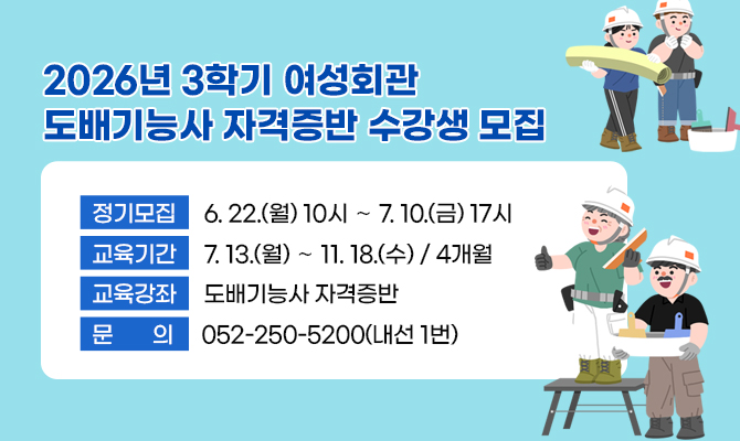  2026년 3학기 여성회관 도배기능사 자격증반 수강생 모집
 ？ 정기모집 : 6. 22.(월) 10시 ∼ 7. 10.(금) 17시
 ？ 교육기간 : 7. 13.(월) ∼ 11. 18.(수) / 4개월
 ？ 교육강좌 : 도배기능사 자격증반
 ？ 문    의 : 052-250-5200(내선 1번)