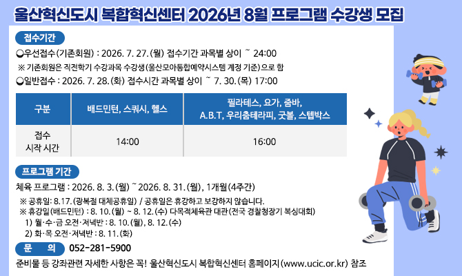 <울산혁신도시 복합혁신센터 2026년 8월 프로그램 수강생 모집>
□ 접수 기간
？우선접수(기존회원) : 2026. 7. 27.(월) 접수기간 과목별 상이 ～ 24:00
 ※ 기존회원은 직전학기 수강과목 수강생(울산모아통합예약시스템 계정 기준)으로 함
？일반접수 : 2026. 7. 28.(화) 접수시간 과목별 상이 ～ 7. 30.(목) 17:00

구분
배드민턴, 스쿼시, 헬스
필라테스, 요가, 줌바,
A.B.T, 우리춤테라피, 굿볼, 스텝박스
접수시작 시간
14:00
16:00

□ 프로그램 기간
 ？ 체육 프로그램 : 2026. 8. 3.(월)～2026. 8. 31.(월), 1개월(4주간)
 ※ 공휴일: 8.17.(광복절 대체공휴일) / 공휴일은 휴강하고 보강하지 않습니다.
 ※ 휴강일(배드민턴) : 8. 10.(월) ~ 8. 12.(수) 다목적체육관 대관(전국 경찰청장기 복싱대회)
   1) 월·수·금 오전·저녁반 : 8. 10.(월), 8. 12.(수)
   2) 화·목 오전·저녁반 : 8. 11.(화)
□ 문   의 : 052-281-5900
준비물 등 강좌관련 자세한 사항은 꼭! 울산혁신도시 복합혁신센터 홈페이지(www.ucic.or.kr) 참조